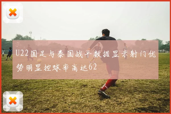 U22国足与泰国战平数据显示射门优势明显控球率高达62