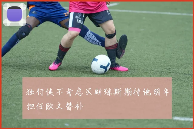 独行侠不考虑买断琼斯期待他明年担任欧文替补