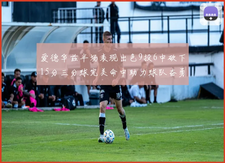 爱德华兹半场表现出色9投6中砍下15分三分球完美命中助力球队奋勇争先