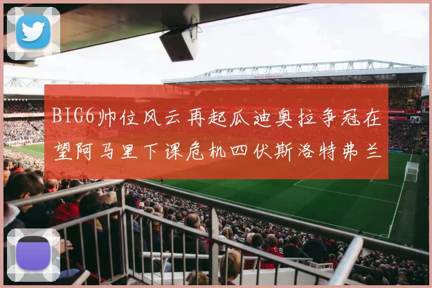 BIG6帅位风云再起瓜迪奥拉争冠在望阿马里下课危机四伏斯洛特弗兰克如坐针毡