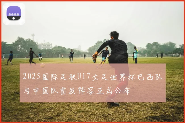 2025国际足联U17女足世界杯巴西队与中国队首发阵容正式公布