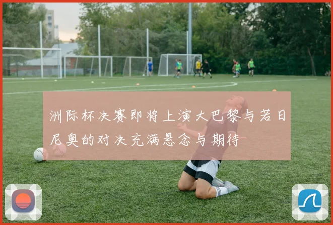 洲际杯决赛即将上演大巴黎与若日尼奥的对决充满悬念与期待