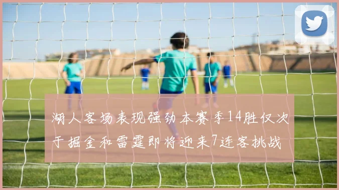 湖人客场表现强劲本赛季14胜仅次于掘金和雷霆即将迎来7连客挑战