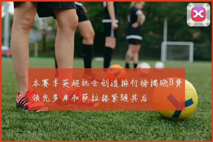 本赛季英超机会创造排行榜揭晓B费领先多库和萨拉赫紧随其后