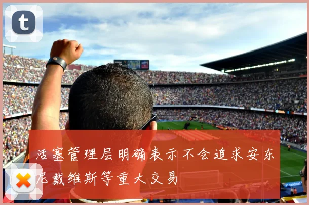 活塞管理层明确表示不会追求安东尼戴维斯等重大交易