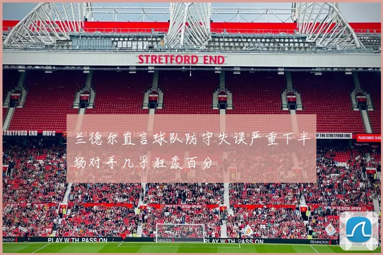 兰德尔直言球队防守失误严重下半场对手几乎狂轰百分