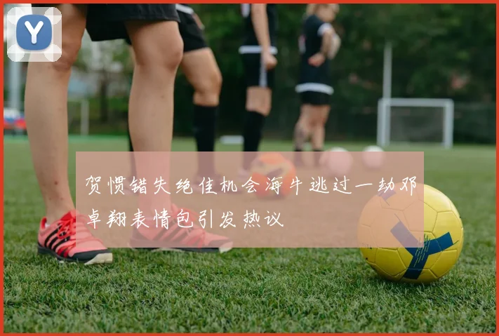 贺惯错失绝佳机会海牛逃过一劫邓卓翔表情包引发热议