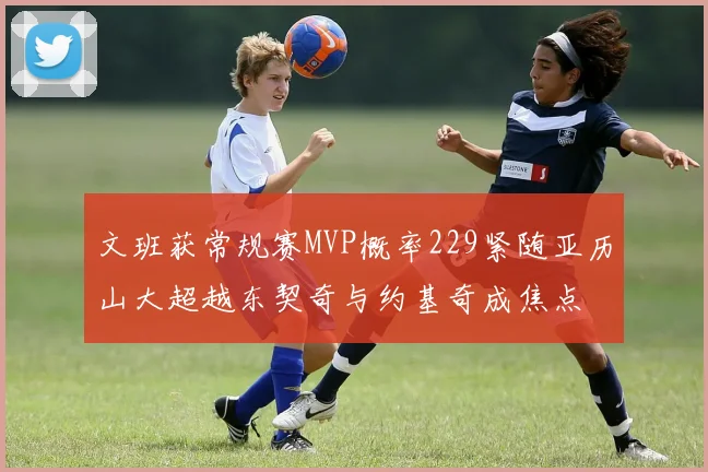 文班获常规赛MVP概率229紧随亚历山大超越东契奇与约基奇成焦点