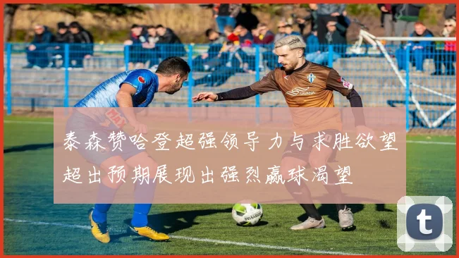 泰森赞哈登超强领导力与求胜欲望超出预期展现出强烈赢球渴望