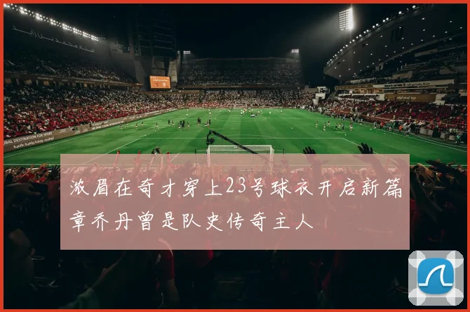 浓眉在奇才穿上23号球衣开启新篇章乔丹曾是队史传奇主人