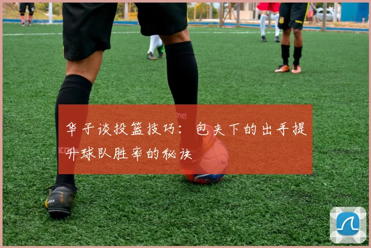 华子谈投篮技巧：包夹下的出手提升球队胜率的秘诀