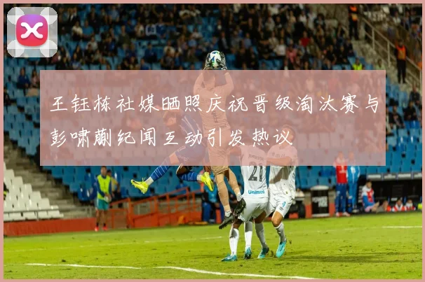 王钰栋社媒晒照庆祝晋级淘汰赛与彭啸蒯纪闻互动引发热议