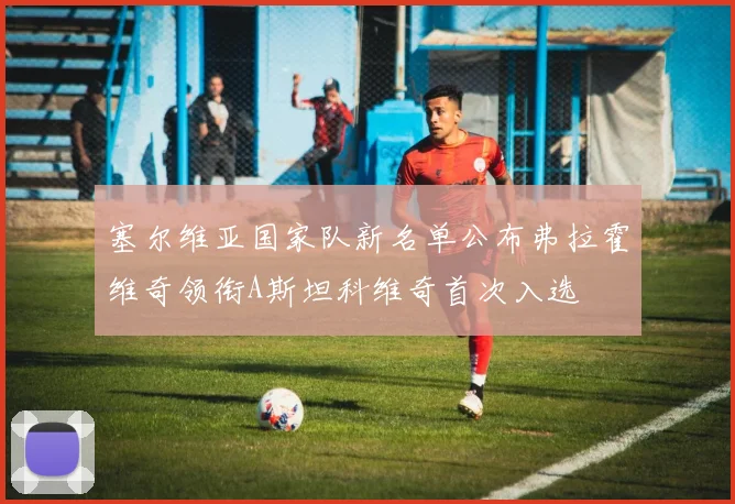 塞尔维亚国家队新名单公布弗拉霍维奇领衔A斯坦科维奇首次入选