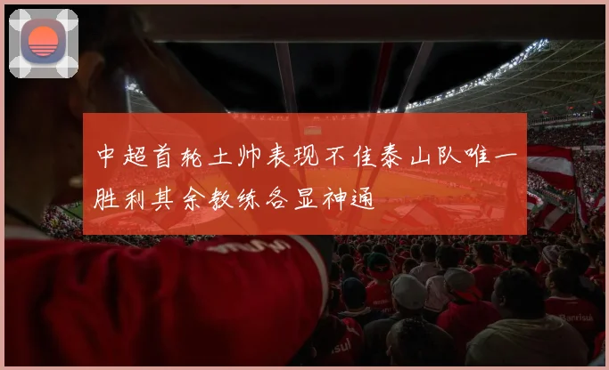 中超首轮土帅表现不佳泰山队唯一胜利其余教练各显神通