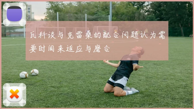 瓦科谈与克雷桑的配合问题认为需要时间来适应与磨合