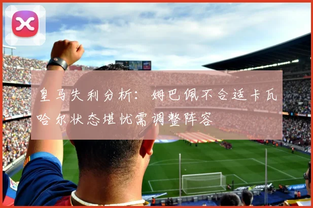 皇马失利分析：姆巴佩不合适卡瓦哈尔状态堪忧需调整阵容