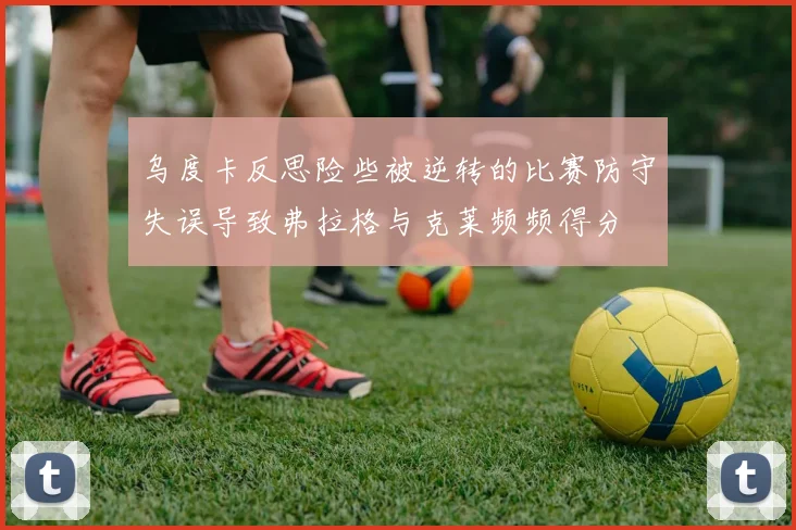 乌度卡反思险些被逆转的比赛防守失误导致弗拉格与克莱频频得分