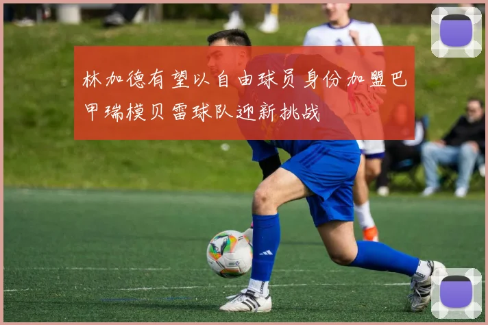 林加德有望以自由球员身份加盟巴甲瑞模贝雷球队迎新挑战