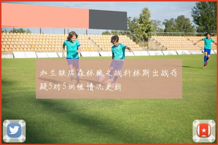 加兰缺席森林狼之战科林斯出战存疑5对5训练情况更新