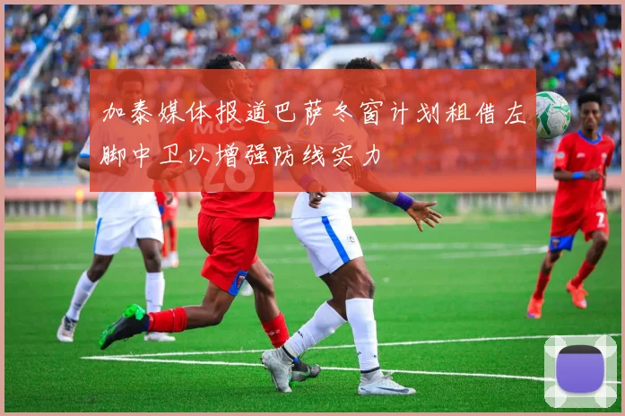 加泰媒体报道巴萨冬窗计划租借左脚中卫以增强防线实力