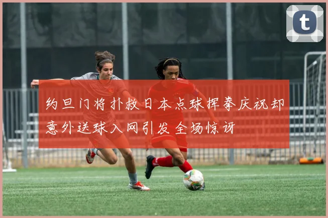 约旦门将扑救日本点球挥拳庆祝却意外送球入网引发全场惊讶