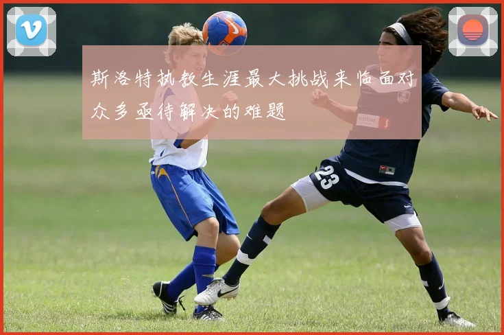 斯洛特执教生涯最大挑战来临面对众多亟待解决的难题