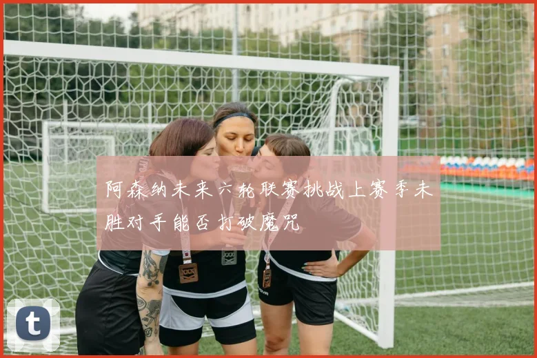 阿森纳未来六轮联赛挑战上赛季未胜对手能否打破魔咒