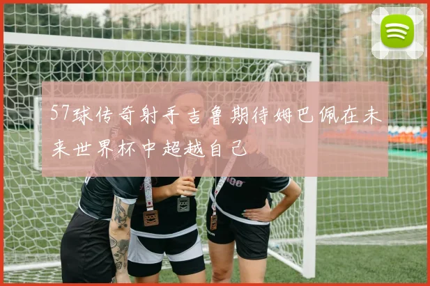 57球传奇射手吉鲁期待姆巴佩在未来世界杯中超越自己