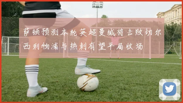 萨顿预测本轮英超曼城将击败切尔西利物浦与热刺有望平局收场