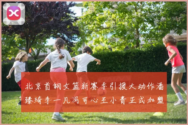 北京首钢女篮新赛季引援大动作潘臻琦李一凡冯可心王小青正式加盟