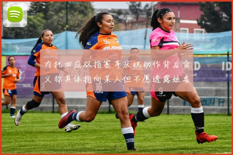 内托回应双指塞耳庆祝动作背后含义称具体指向某人但不愿透露姓名