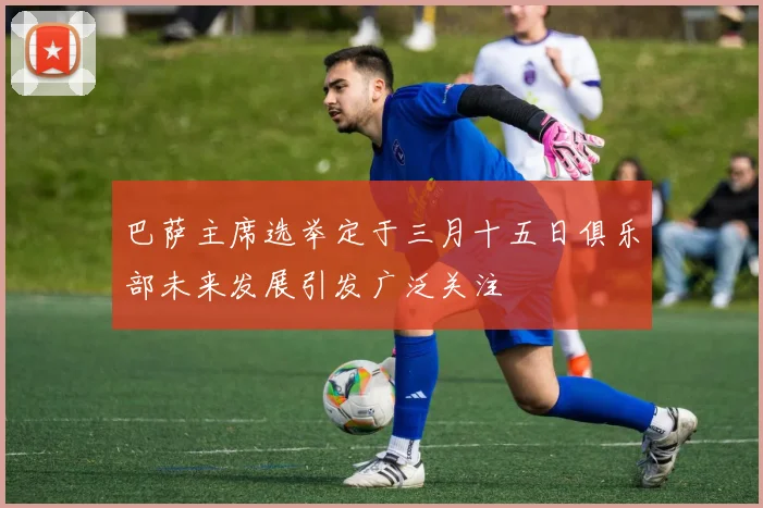 巴萨主席选举定于三月十五日俱乐部未来发展引发广泛关注