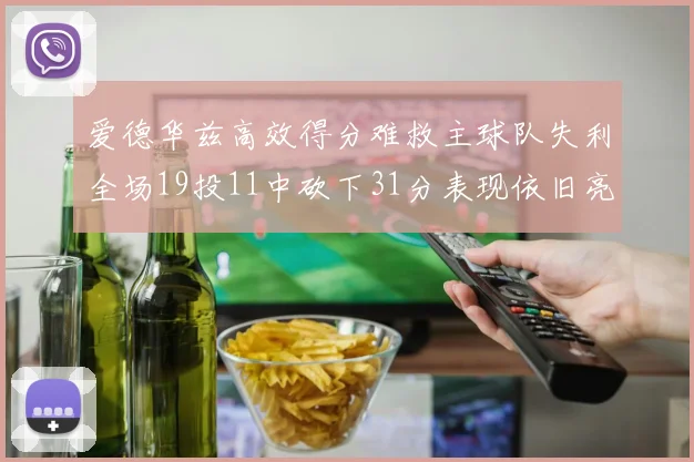 爱德华兹高效得分难救主球队失利全场19投11中砍下31分表现依旧亮眼