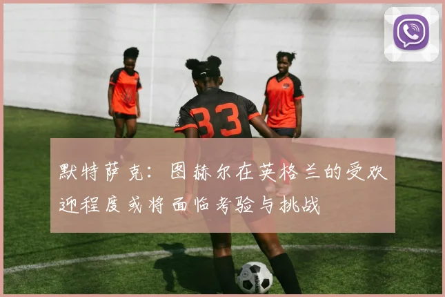 默特萨克：图赫尔在英格兰的受欢迎程度或将面临考验与挑战
